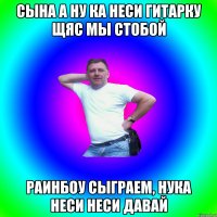 Сына а ну ка неси гитарку щяс мы стобой Раинбоу сыграем, нука неси неси давай