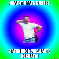 ХВАТИТ ОРАТЬ БЛЯТЬ! ЗАТКИНИСЬ УЖЕ,ДАЙТЕ ПОСПАТЬ!