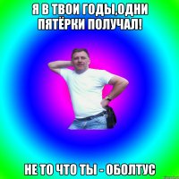 Я в твои годы,одни пятёрки получал! Не то что ты - оболтус