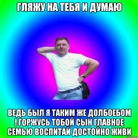 Гляжу на тебя и думаю Ведь был я таким же долбоебом ! горжусь тобой сын главное семью воспитай достойно живи