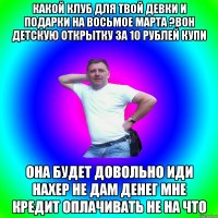 какой клуб для твой девки и подарки на восьмое марта ?Вон детскую открытку за 10 рублей купи Она будет довольно иди нахер не дам денег мне кредит оплачивать не на что