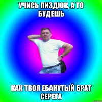 учись пиздюк, а то будешь как твоя ебанутый брат серега