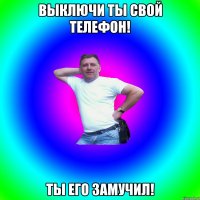 Выключи ты свой телефон! Ты его замучил!