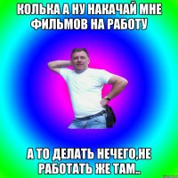 Колька а ну накачай мне фильмов на работу а то делать нечего,не работать же там..