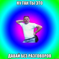 Ну так ты это давай без разговоров