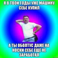 Я в твои годы уже машину себе купил А ты оболтус даже на носки себе еще не заработал