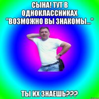 Сына! Тут в Одноклассниках "Возможно вы знакомы..." Ты их знаешь???