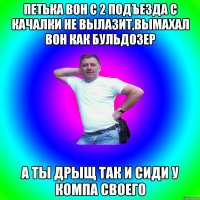 Петька вон с 2 подъезда с качалки не вылазит,вымахал вон как бульдозер А ты дрыщ так и сиди у компа своего