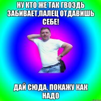 Ну кто же так гвоздь забивает,палец отдавишь себе! Дай сюда, покажу как надо