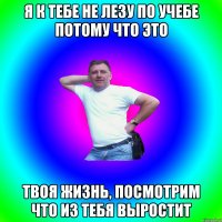 Я к тебе не лезу по учебе потому что это твоя жизнь, посмотрим что из тебя выростит