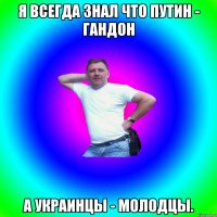 я всегда знал что путин - гандон а украинцы - молодцы.