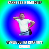 какие BBS и обвесы? Лучше бы на квартиру копил!