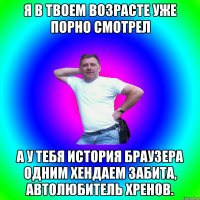 Я в твоем возрасте уже порно смотрел А у тебя история браузера одним хендаем забита, автолюбитель хренов.