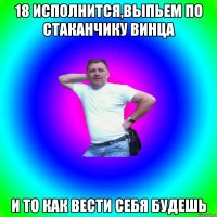 18 исполнится,выпьем по стаканчику винца и то как вести себя будешь