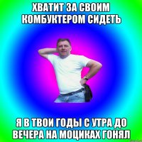 хватит за своим комбуктером сидеть я в твои годы с утра до вечера на моциках гонял