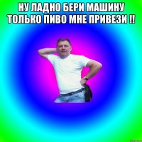 НУ ЛАДНО БЕРИ МАШИНУ ТОЛЬКО ПИВО МНЕ ПРИВЕЗИ !! 