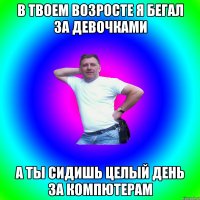 В твоем возросте я бегал за Девочками А ты сидишь целый день за компютерам