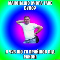 Максім,шо вчора таке було? я чув шо ти прийшов під ранок!