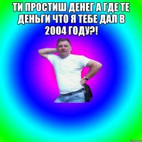 Ти простиш Денег а где те деньги что я тебе дал в 2004 году?! 