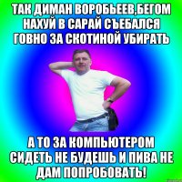 Так Диман Воробьеев,бегом нахуй в сарай съебался говно за скотиной убирать А то за компьютером сидеть не будешь и пива не дам попробовать!