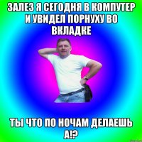 Залез я сегодня в компутер и увидел порнуху во вкладке ты что по ночам делаешь а!?