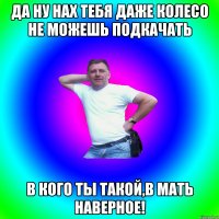 Да ну нах тебя даже колесо не можешь подкачать В кого ты такой,в мать наверное!