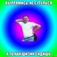 Выпрямись, не сутулься А то как шизик сидишь