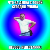 что за девка с тобой сегодня гуляла небось невеста???)