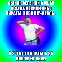 сынок,сережки в ушах всегда носили либо пираты, либо пи%арасы. а я что-то корабль за окном не вижу