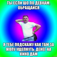 Ты если шо по девкам, обращайся Я тебе подскажу как там за жопу ущепнуть, денег на кино дам