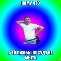 кому что а ей лижбы посуду не мыть