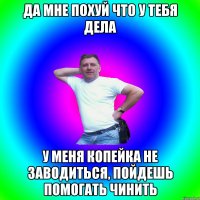 да мне похуй что у тебя дела у меня копейка не заводиться, пойдешь помогать чинить