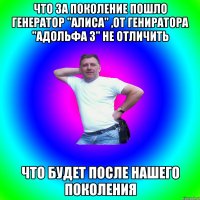 Что за поколение пошло Генератор "Алиса" ,от гениратора "Адольфа 3" не отличить Что будет после нашего поколения