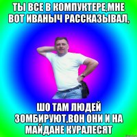 Ты все в компуктере,мне вот Иваныч рассказывал, шо там людей зомбируют,вон они и на майдане куралесят