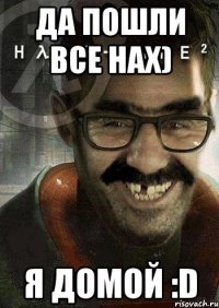 ДА ПОШЛИ ВСЕ НАХ) Я ДОМОЙ :D