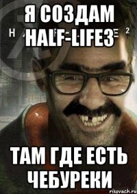 я создам HALF-LIFE3 там где есть чебуреки