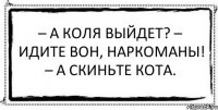 – А Коля выйдет? – Идите вон, наркоманы! – А скиньте кота. 