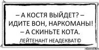 – А Костя выйдет? – Идите вон, наркоманы! – А скиньте кота. Лейтенант Неадекват©