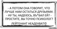 - А потом она говорит, что лучше нам остаться друзьями. - Ну ты, надеюсь, въ*бал ей? - Простите, Вы точно психолог? Лейтенант Неадекват©