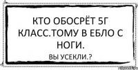 Кто обосрёт 5Г класс.Тому в ебло с ноги. Вы усекли.?