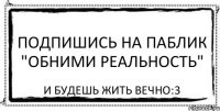 Подпишись на паблик "Обними реальность" И будешь жить вечно:3