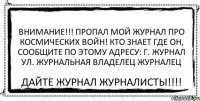 ВНИМАНИЕ!!! ПРОПАЛ МОЙ ЖУРНАЛ ПРО КОСМИЧЕСКИХ ВОЙН! КТО ЗНАЕТ ГДЕ ОН, СООБЩИТЕ ПО ЭТОМУ АДРЕСУ: Г. ЖУРНАЛ УЛ. ЖУРНАЛЬНАЯ ВЛАДЕЛЕЦ ЖУРНАЛЕЦ ДАЙТЕ ЖУРНАЛ ЖУРНАЛИСТЫ!!!!