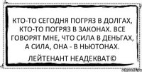 Кто-то сегодня погряз в долгах, Кто-то погряз в законах. Все говорят мне, что сила в деньгах, А сила, она - в Ньютонах. Лейтенант Неадекват©