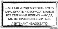 —Мы так и будем стоять в углу бара, бухать и обсуждать какие все стремные вокруг? —Ну да, мы же пришли веселиться. Лейтенант Неадекват©