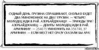 Судный день. Грузина спрашивают, сколько будет два умноженное на два? Грузин: — Четыре! Молодец иди в рай. Азербайджанцу: — Трижды три? Азербайджанец: — Девять! Молодец иди в рай. Армянину: — 254675 умножить на 356748, 9? Армянин: — Если мест нет сразу сказали бы ара! 