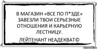 В магазин «Все по п*зде» завезли твои серьезные отношения и карьерную лестницу. Лейтенант Неадекват©