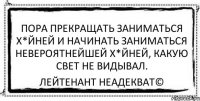 Пора прекращать заниматься х*йней и начинать заниматься невероятнейшей х*йней, какую свет не видывал. Лейтенант Неадекват©