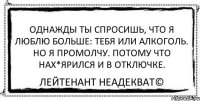 Однажды ты спросишь, что я люблю больше: тебя или алкоголь. Но я промолчу. Потому что нах*ярился и в отключке. Лейтенант Неадекват©