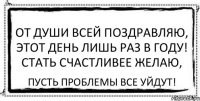 От души всей поздравляю, Этот день лишь раз в году! Стать счастливее желаю, Пусть проблемы все уйдут!