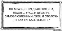 Он мразь, он редкая скотина, подлец, урод и душегуб. Самовлюблённый лжец и сволочь. Ну как тут бабе устоять? 